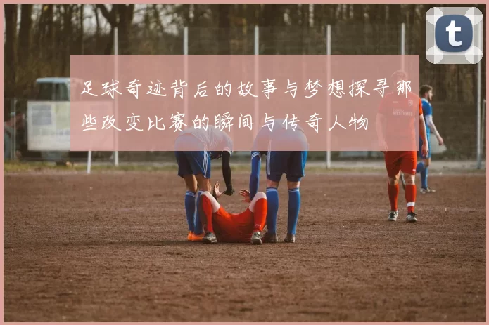 足球奇迹背后的故事与梦想探寻那些改变比赛的瞬间与传奇人物