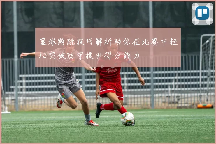 篮球跨跳技巧解析助你在比赛中轻松突破防守提升得分能力