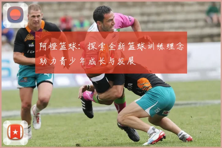 阿橙篮球：探索全新篮球训练理念助力青少年成长与发展